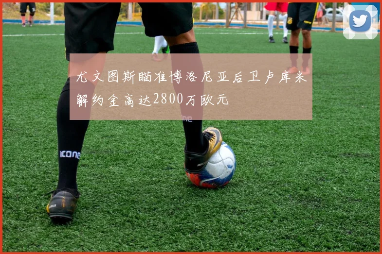 尤文图斯瞄准博洛尼亚后卫卢库米解约金高达2800万欧元