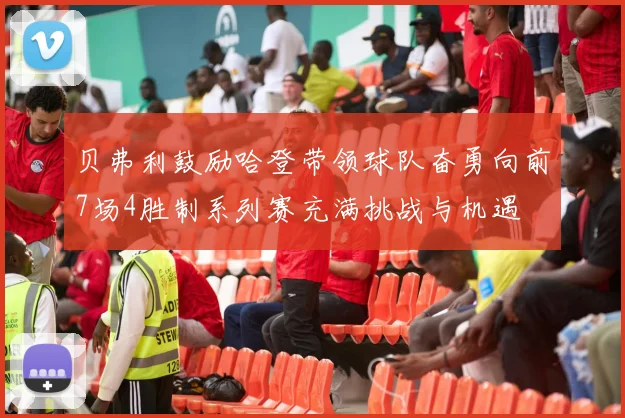 贝弗利鼓励哈登带领球队奋勇向前7场4胜制系列赛充满挑战与机遇