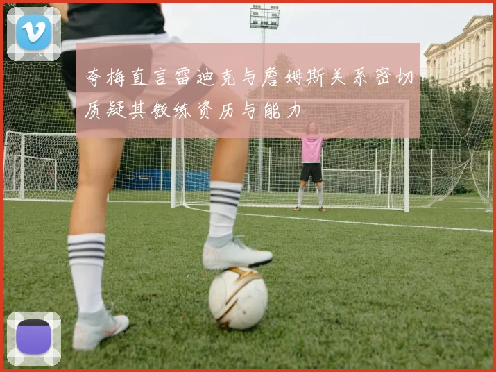 夸梅直言雷迪克与詹姆斯关系密切质疑其教练资历与能力