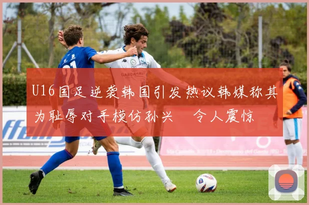 U16国足逆袭韩国引发热议韩媒称其为耻辱对手模仿孙兴慜令人震惊