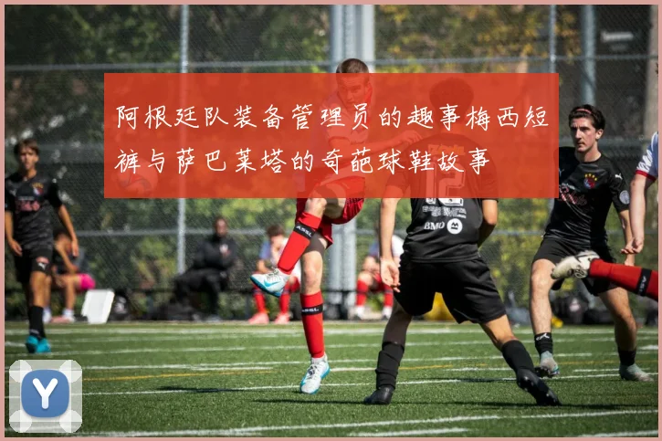 阿根廷队装备管理员的趣事梅西短裤与萨巴莱塔的奇葩球鞋故事