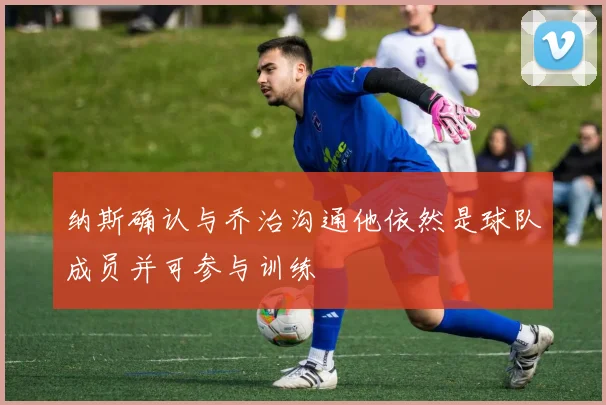 纳斯确认与乔治沟通他依然是球队成员并可参与训练