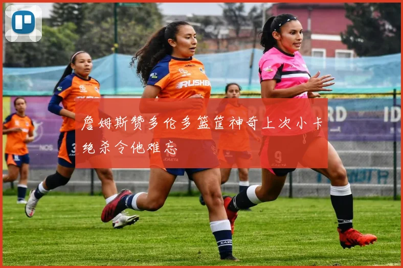 詹姆斯赞多伦多篮筐神奇上次小卡绝杀令他难忘