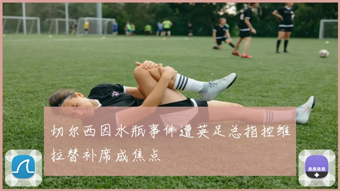 切尔西因水瓶事件遭英足总指控维拉替补席成焦点