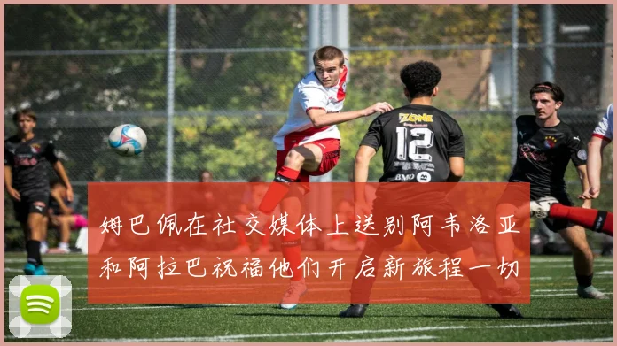 姆巴佩在社交媒体上送别阿韦洛亚和阿拉巴祝福他们开启新旅程一切顺利
