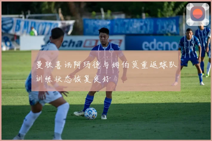 曼联喜讯阿玛德与姆伯莫重返球队训练状态恢复良好